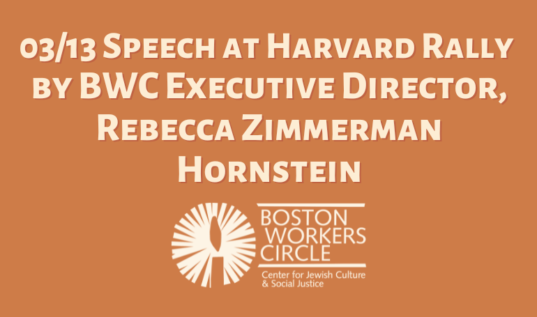graphic with beige writing on an orange background that says '03/13 Speech at Harvard Rally by BWC Executive Director, Rebecca Zimmerman Hornstein' with the Boston Workers Circle logo at the bottom