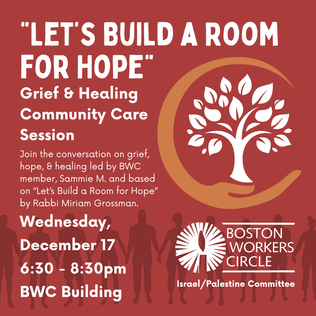graphic for event | text says 'Let's Build a Room for Hope | Grief & Healing Community Care Session | Join the conversation on grief, hope, & healing led by BWC member, Sammie M. and based on “Let’s Build a Room for Hope” by Rabbi Miriam Grossman. | Wednesday, December 17 6:30 - 8:30pm BWC Building' next to BWC logo over 'Israel / Palestine Committee'