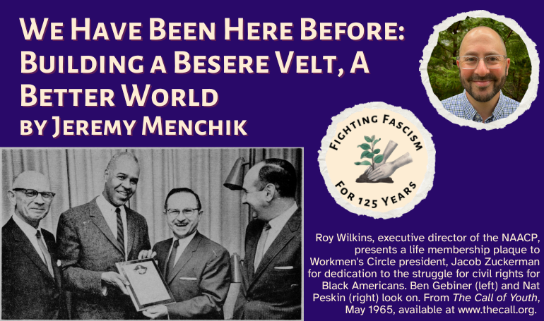 graphic that says 'We Have Been here Before: Building a Besere Velt, A Better World by Jeremy Menchik' with image and caption: 'Roy Wilkins, executive director of the NAACP, presents a life membership plaque to Workmen's Circle president, Jacob Zuckerman for dedication to the struggle for civil rights for Black Americans. Ben Gebiner (left) and Nat Peskin (right) look on. From The Call of Youth, May 1965, available at www.thecall.org.' There is also a headshot of Jeremy Menchik and a logo that says 'Fighting Fascism for 125 Years' with hands planting a plant in soil