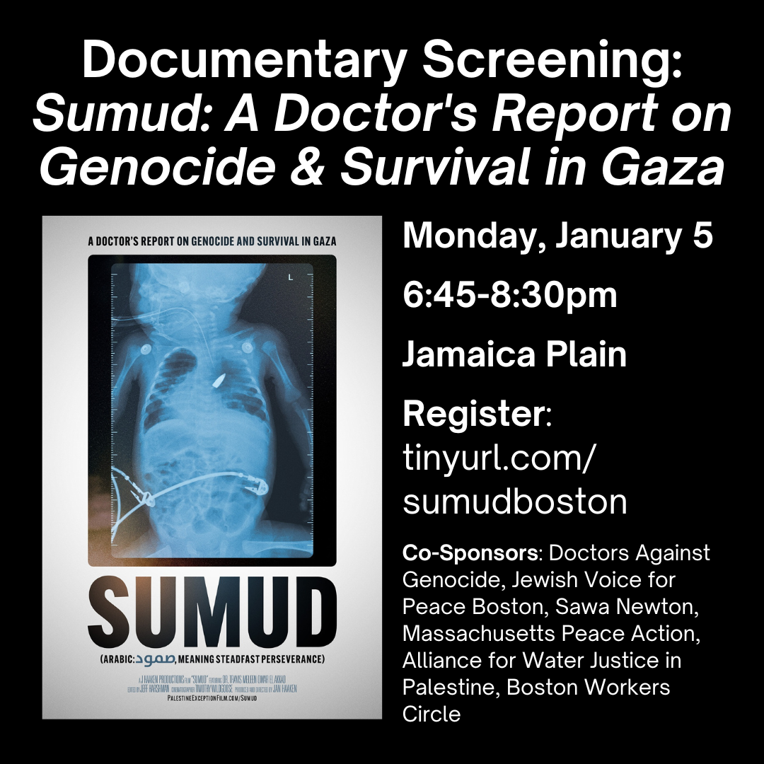 graphic that says 'Documentary Screening: Sumud: A Doctor's Report on Genocide & Survival in Gaza | Monday, January 5 6:45-8:30pm Jamaica Plain Register: tinyurl.com/ sumudboston Co-Sponsors: Doctors Against Genocide, Jewish Voice for Peace Boston, Sawa Newton, Massachusetts Peace Action, Alliance for Water Justice in Palestine, Boston Workers Circle' with the film cover
