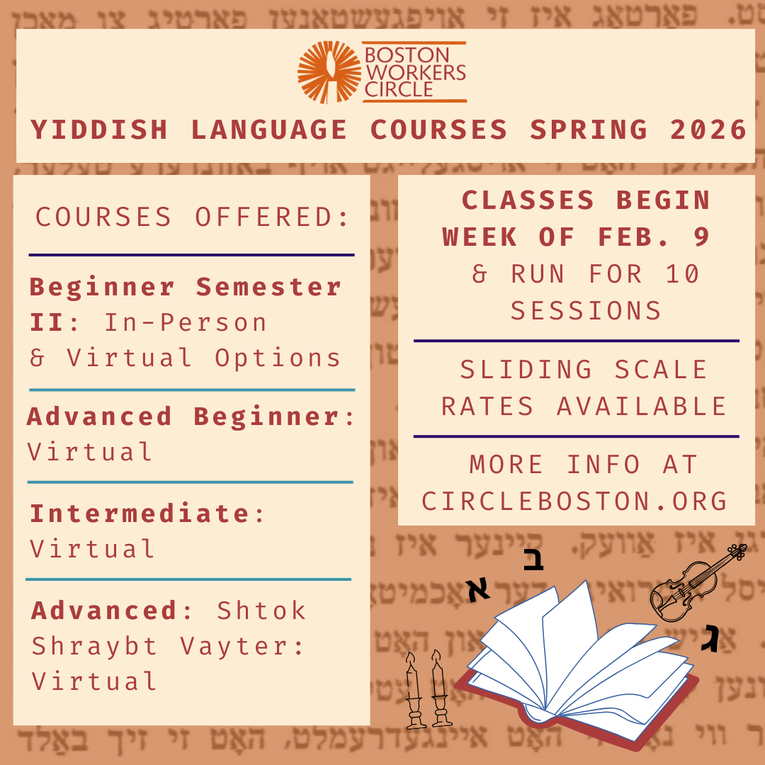 graphic that says 'Boston Workers Circle Yiddish Language Courses Spring 2026 | Courses Offered: Beginner Semester II: In-Person & Virtual Options | Advanced Beginner: Virtual | Intermediate: Virtual | Advanced: Shtok Shraybt Vayter: Virtual | Classes Begin Week of Feb. 9 & Run for 10 Sessions | Sliding Scale Rates Available | More info at CircleBoston.org'