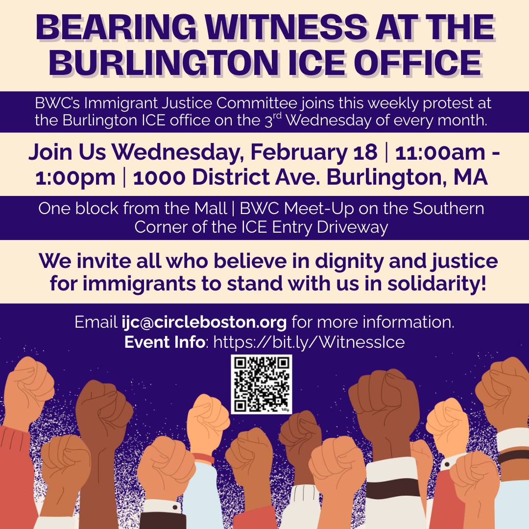 graphic that says 'BEARING WITNESS AT THE BURLINGTON ICE OFFICE | BWC’s Immigrant Justice Committee joins this weekly protest at the Burlington ICE office on the 3rd Wednesday of every month. | Join Us Wednesday, February 18 | 11:00am - 1:00pm | 1000 District Ave. Burlington, MA | One block from the Mall | BWC Meet-Up on the Southern Corner of the ICE Entry Driveway | We invite all who believe in dignity and justice for immigrants to stand with us in solidarity! | Email ijc@circleboston.org for more information. Event Info: https://bit.ly/WitnessIce'