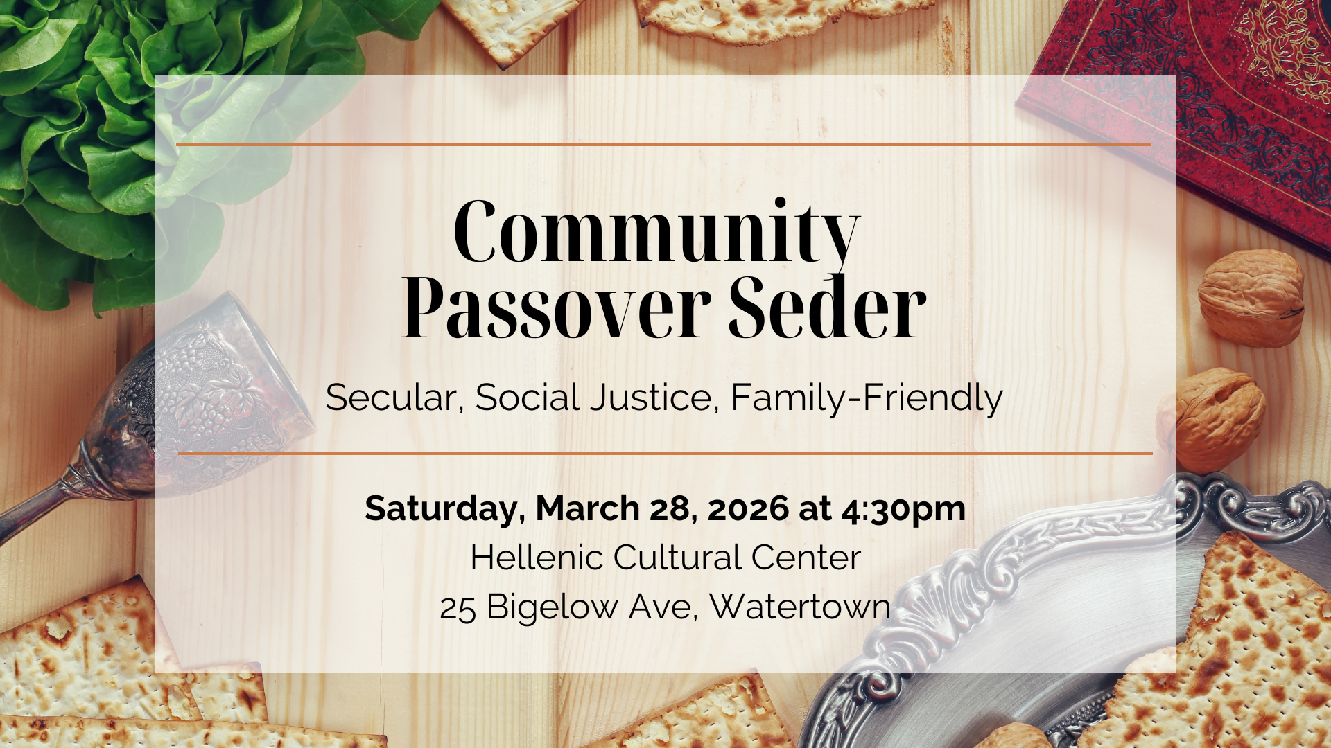 graphic with Passover food in the background and text overlaid that says 'Community Passover Seder | Secular, Social Justice, Family-Friendly | Saturday, March 28, 2026 at 4:30pm | Hellenic Cultural Center | 25 Bigelow Ave. Watertown'
