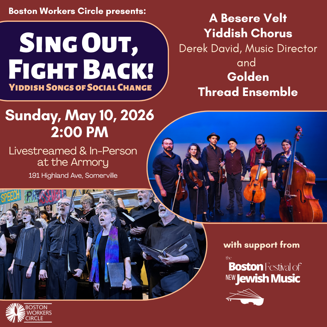 graphic that says 'Boston Workers Circle presents: Sing Out, Fight Back! Yiddish Songs of Social Change | A Besere Velt Yiddish Chorus Derek David, Music Director and Golden Thread Ensemble | Sunday, May 10, 2026 2:00 PM | Livestreamed & In-Person at the Armory 191 Highland Ave, Somerville | with support from the Boston Festival of New Jewish Music' with pictures of the ABV Chorus and Golden Thread Ensemble'