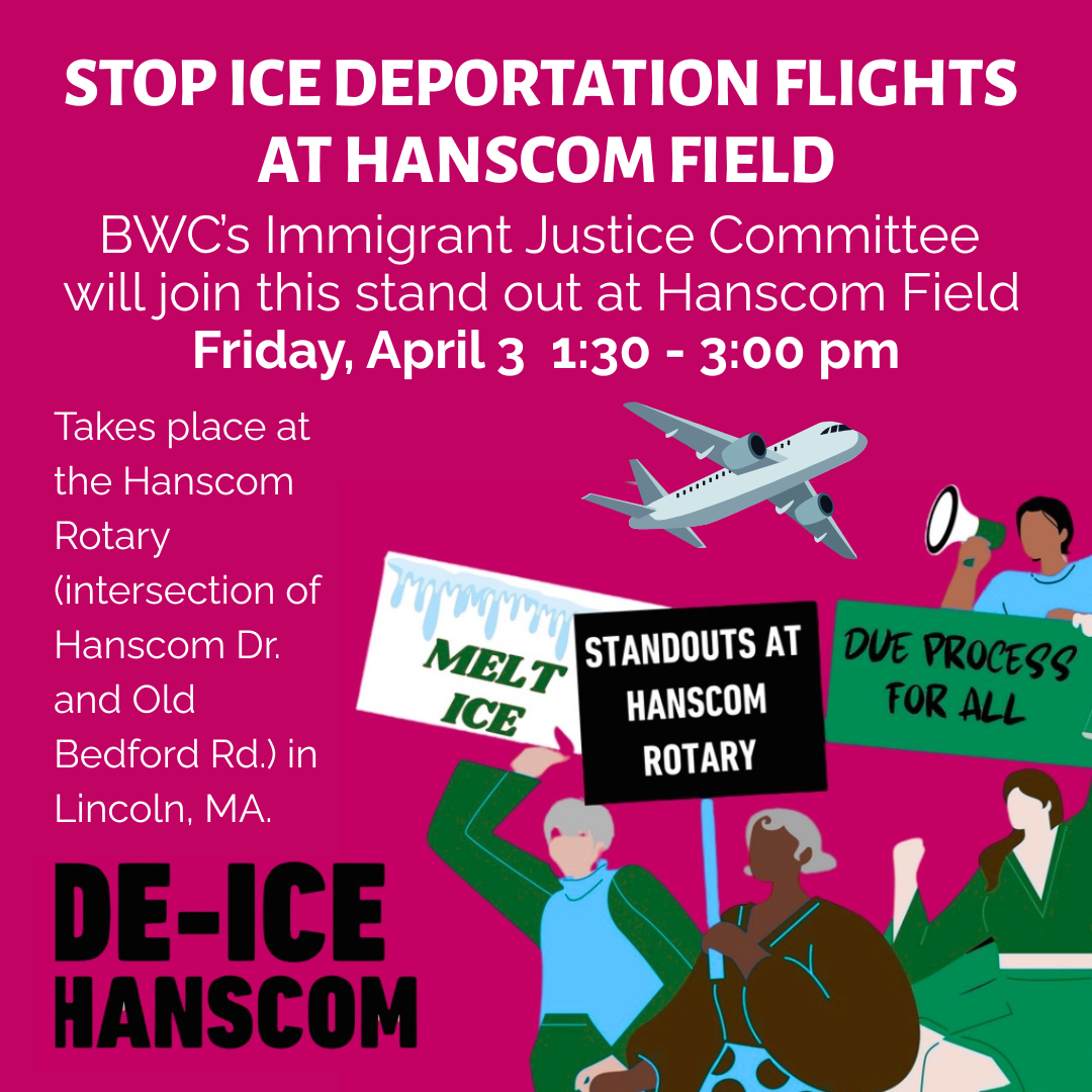 graphic that says 'Stop ICE Deportation Flights at Hanscom Field | De-ICE Hanscom | BWC's Immigrant Justice Committee will join this stand out at Hanscom Field Friday, April 3 1:30-3:00 | Takes place at the Hanscom Rotary (intersection of Hanscom Dr. and Old Bedford Rd) in Lincoln, MA'