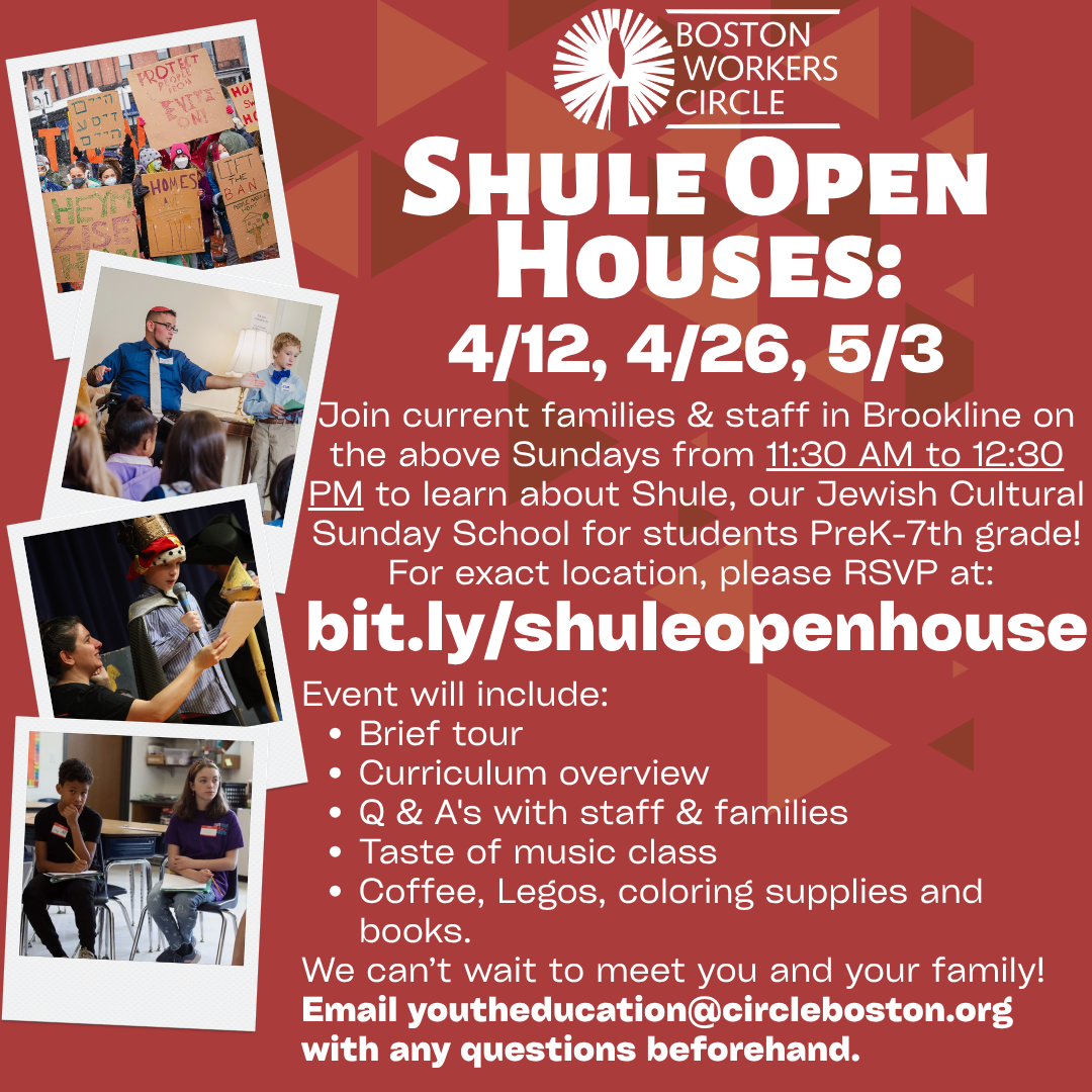 graphic that says 'Shule Open Houses: 4/12, 4/26, 5/3 | Join current families & staff in Brookline on the above Sundays from 11:30 AM to 12:30 PM to learn about Shule, our Jewish Cultural Sunday School for students PreK-7th grade! For exact location, please RSVP at: bit.ly/shuleopenhouse | Event will include: Brief tour Curriculum overview Q & A's with staff & families Taste of music class Coffee, Legos, coloring supplies and books. We can’t wait to meet you and your family! Email youtheducation@circleboston.org with any questions beforehand.'