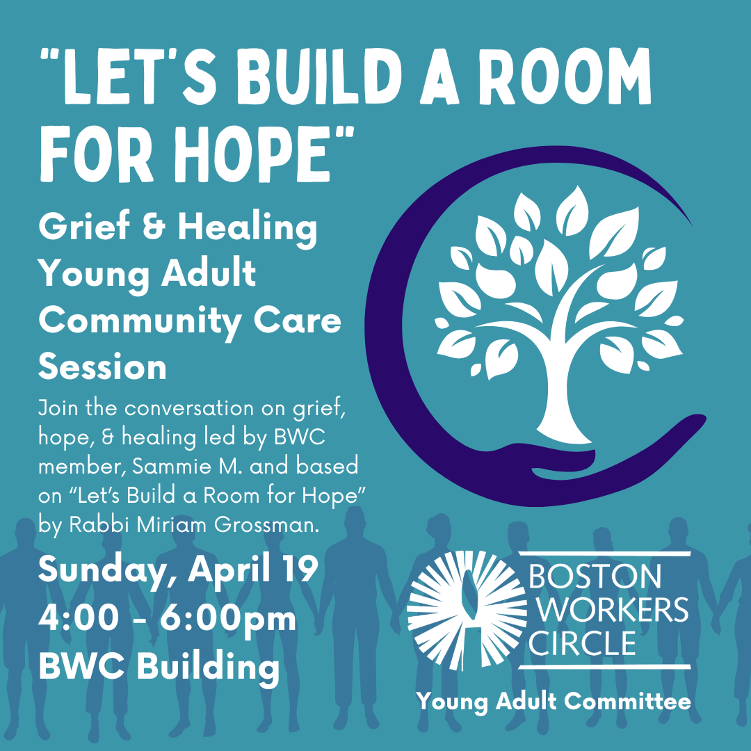 graphic that says '"Let’s Build a Room for Hope" Grief & Healing Young Adult Community Care Session | Join the conversation on grief, hope, & healing led by BWC member, Sammie M. and based on “Let’s Build a Room for Hope” by Rabbi Miriam Grossman. | Sunday, April 19 | 4:00 - 6:00pm | BWC Building Boston Workers Circle Young Adult Committee'