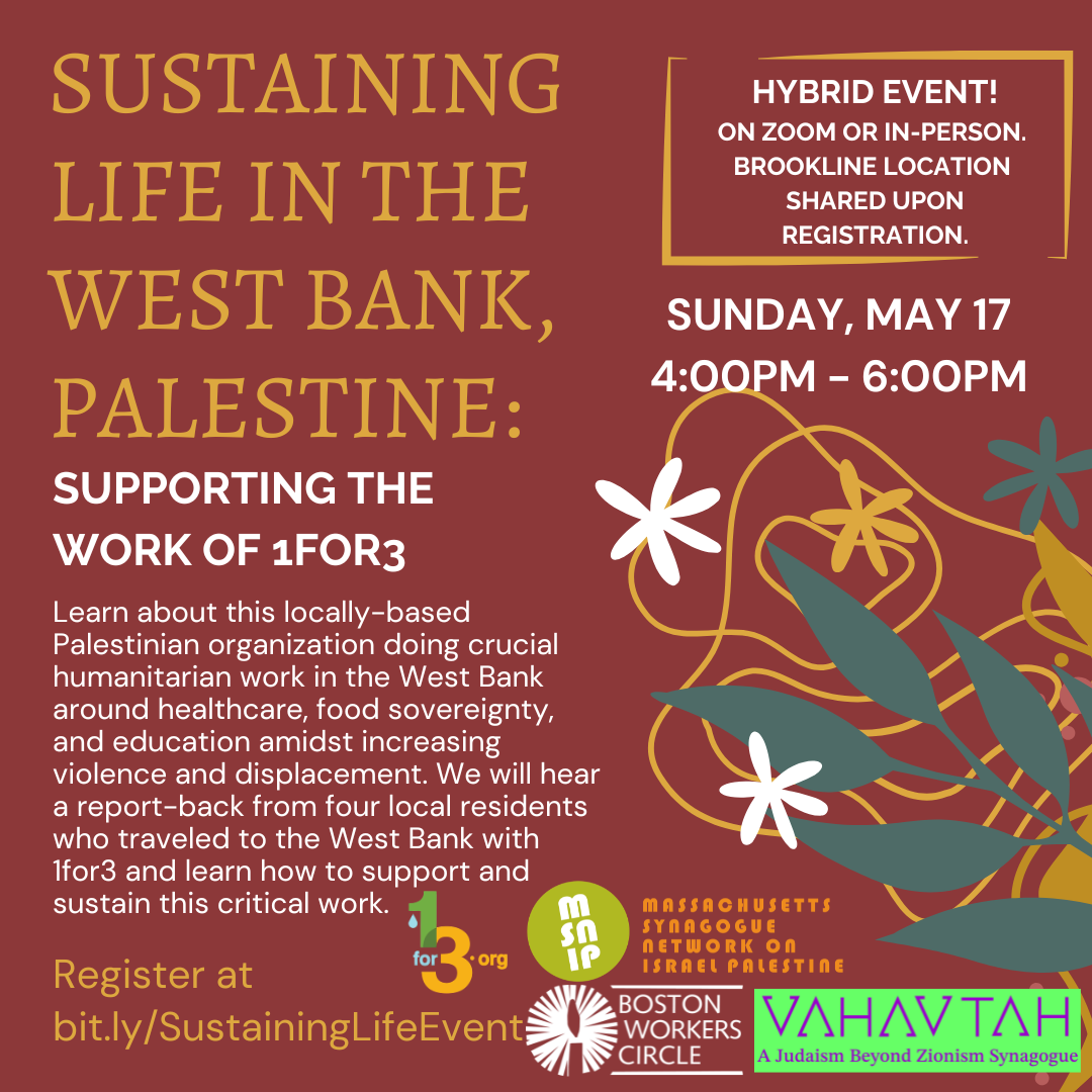 graphic that says 'Learn about this locally-based Palestinian organization doing crucial humanitarian work in the West Bank around healthcare, food sovereignty, and education amidst increasing violence and displacement. We will hear a report-back from four local residents who traveled to the West Bank with 1for3 and learn how to support and sustain this critical work. | Hybrid event! on zoom or in-person. Brookline location shared upon registration. | Sunday, May 17 4:00PM - 6:00PM | Register at bit.ly/SustainingLifeEvent' with logos from 1for3, BWC, MSNIP, and Vahavtah