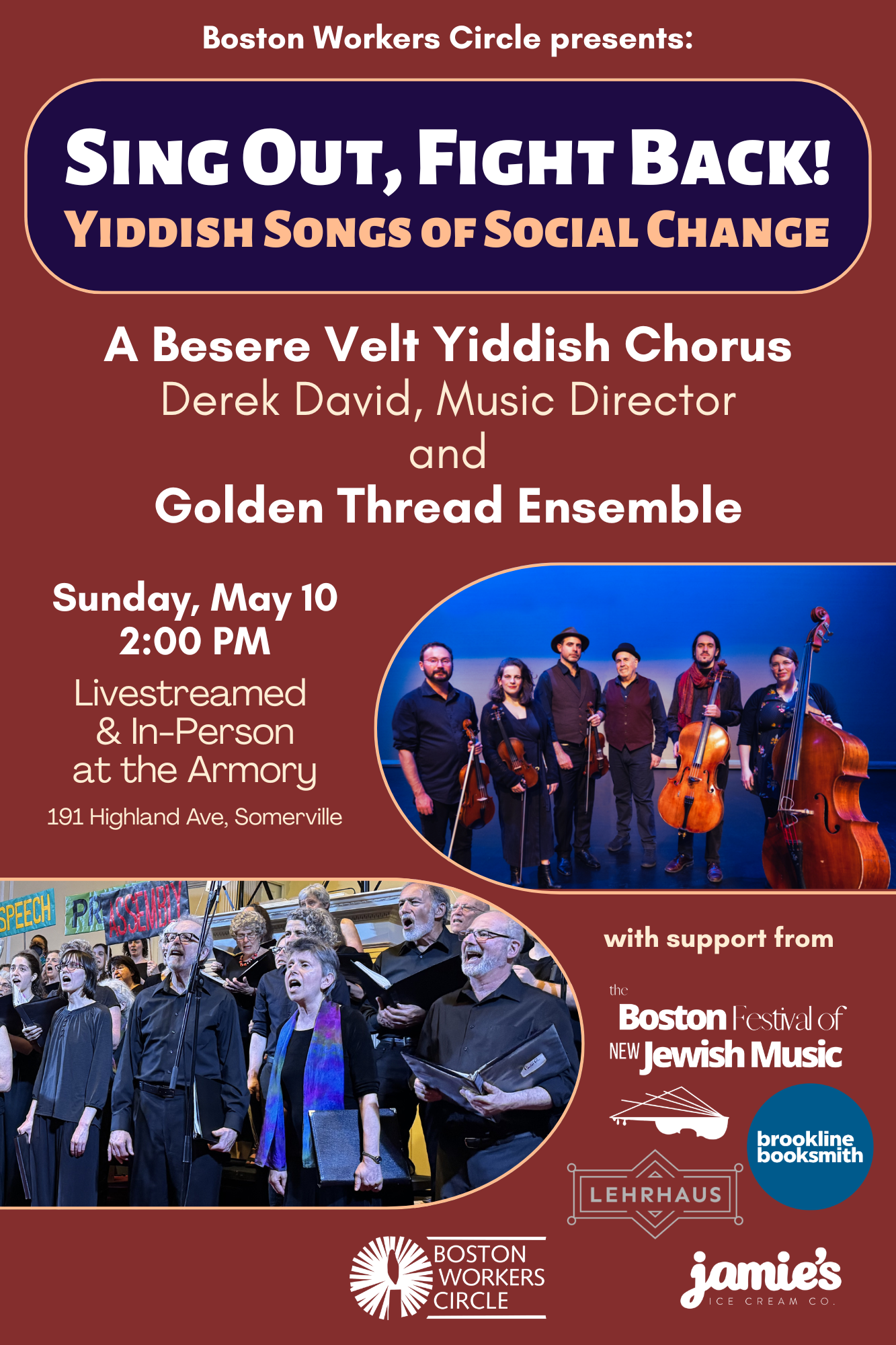 graphic that says 'Boston Workers Circle presents: Sing Out, Fight Back! Yiddish Songs of Social Change | A Besere Velt Yiddish Chorus Derek David, Music Director and Golden Thread Ensemble | Sunday, May 10, 2026 2:00 PM | Livestreamed & In-Person at the Armory 191 Highland Ave, Somerville | with support from the Boston Festival of New Jewish Music, Brookline Booksmith, Lehrhaus, & jamie's ice cream co.' with pictures of the ABV Chorus and Golden Thread Ensemble'