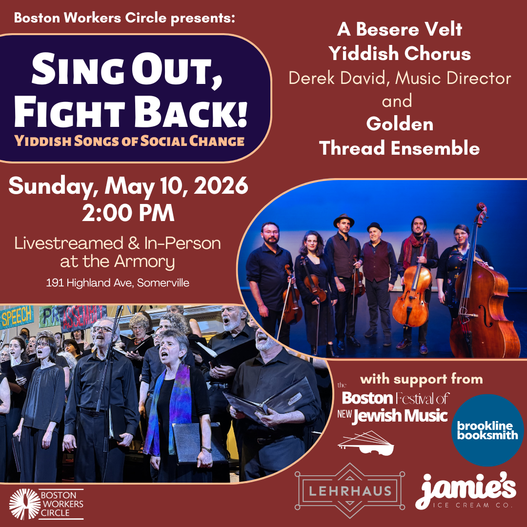 graphic that says 'Boston Workers Circle presents: Sing Out, Fight Back! Yiddish Songs of Social Change | A Besere Velt Yiddish Chorus Derek David, Music Director and Golden Thread Ensemble | Sunday, May 10, 2026 2:00 PM | Livestreamed & In-Person at the Armory 191 Highland Ave, Somerville | with support from the Boston Festival of New Jewish Music, Brookline Booksmith, Lehrhaus, & jamie's ice cream co.' with pictures of the ABV Chorus and Golden Thread Ensemble'