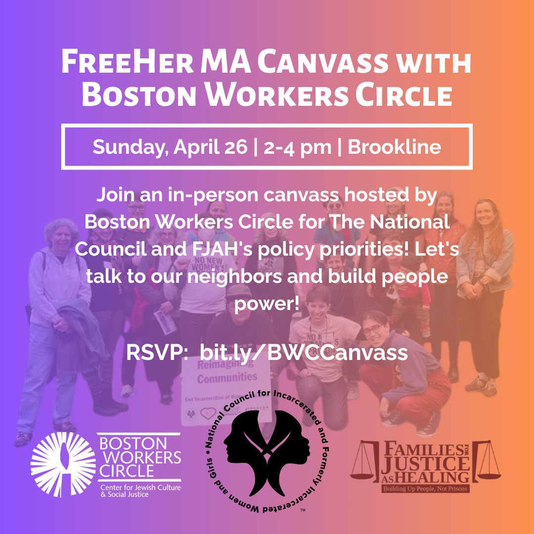 graphic with color blend of purple to orange from left to right with image of a group of canvasers posing together in the background, text says 'FreeHer MA Canvass with Boston Workers Circle | Sunday, April 26 | 2-4 pm | Brookline | Join an in-person canvass hosted by Boston Workers Circle for The National Council and FJAH's policy priorities! Let's talk to our neighbors and build people power! | RSVP: bit.ly/BWCCanvass' with logos for BWC, National Council for Incarcerated and Formerly Incarcerated Women and Girls, and Families for Justice as Healing