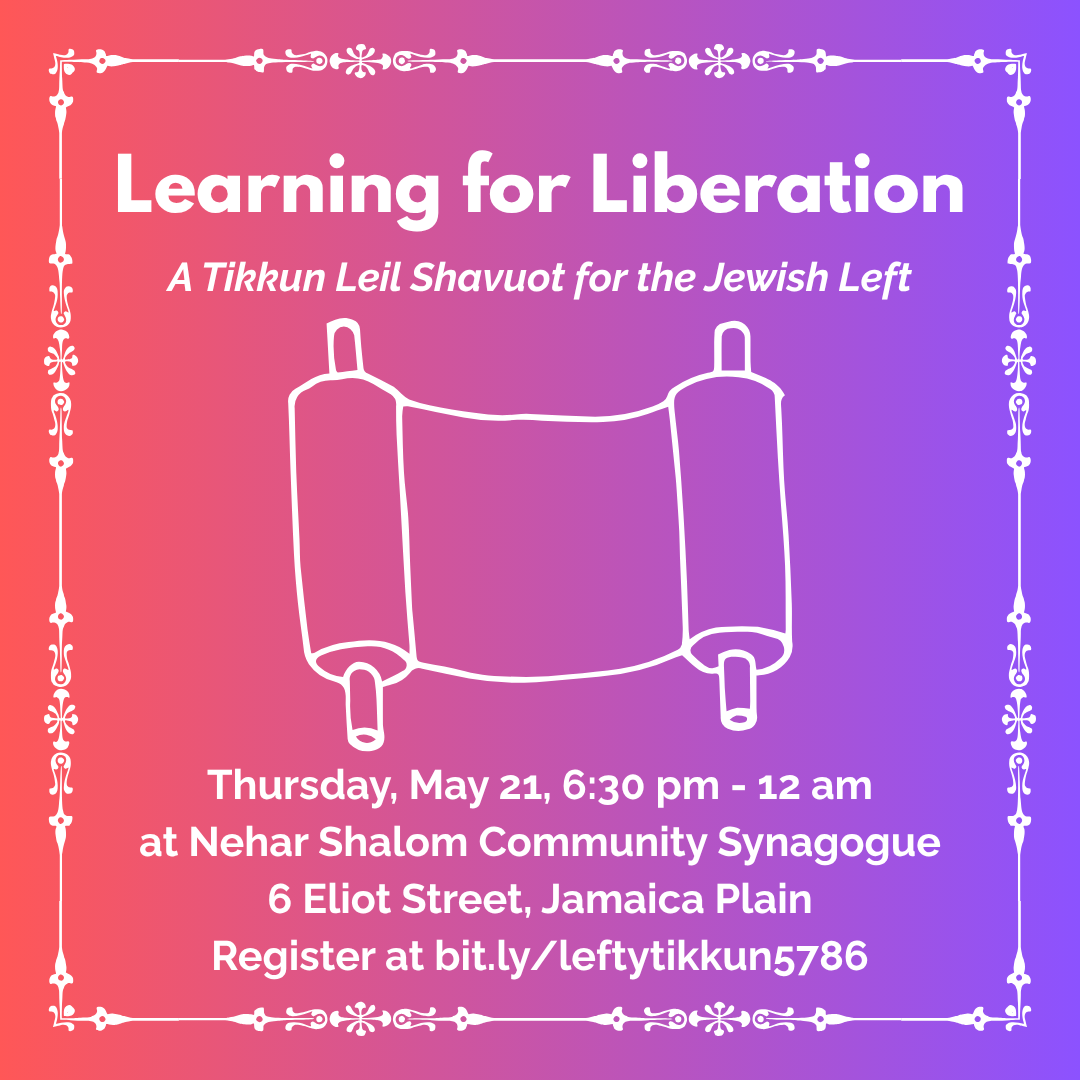 graphic that says 'Learning for Liberation | A Tikkun Leil Shavuot for the Jewish Left | Thursday, May 21, 6:30 pm - 12 am at Nehar Shalom Community Synagogue | 6 Eliot Street, Jamaica Plain | Register at bit.ly/leftytikkun5786'
