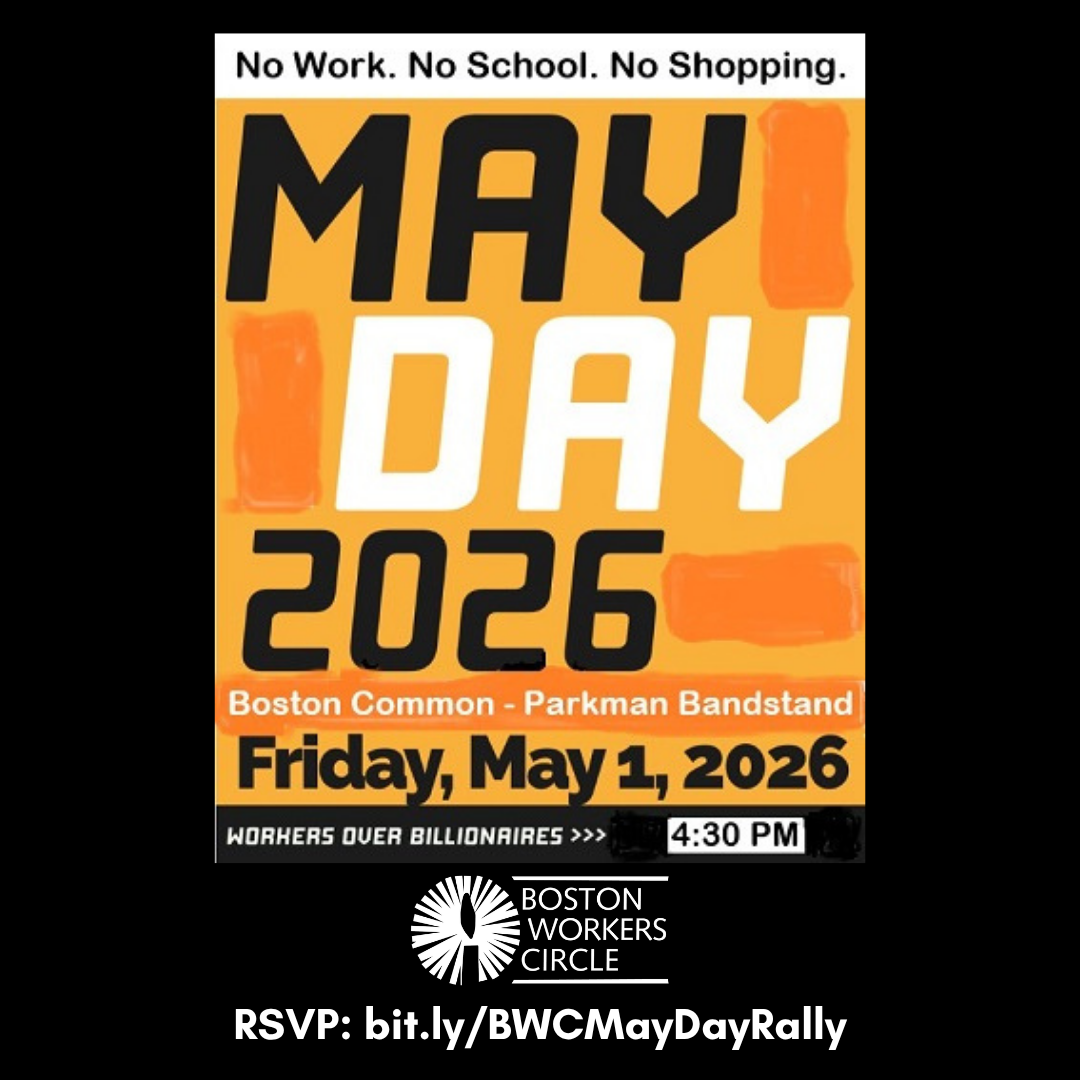 graphic that says 'No Work. No School. No Shopping. | May Day 2026 | Boston Common - Parkman Bandstand | Friday, May 1, 2026 | Workers over billionaires | 4:30 PM' with the BWC logo underneath and text that says 'bit.ly/BWCMayDayRally'