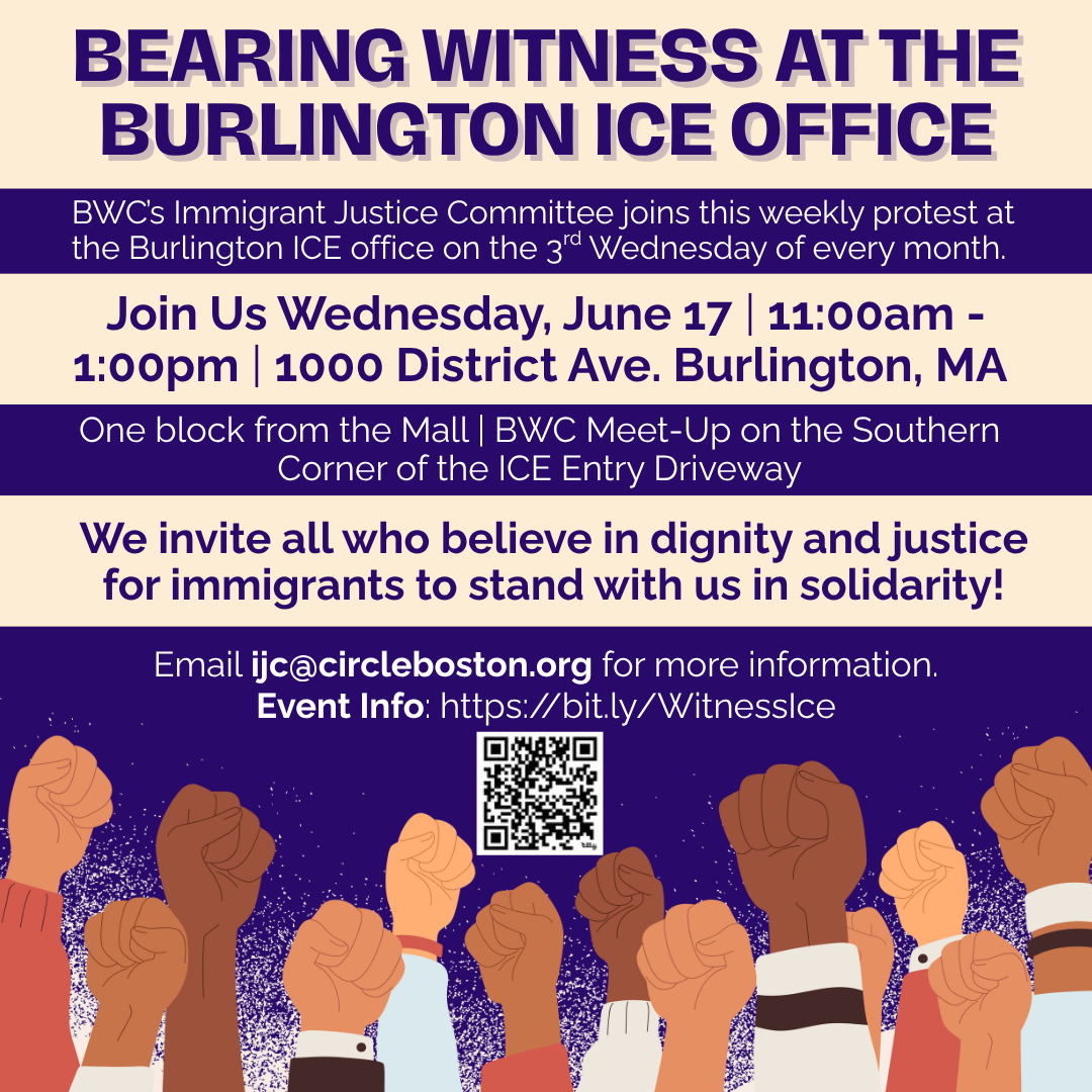 graphic that says 'BEARING WITNESS AT THE BURLINGTON ICE OFFICE | BWC’s Immigrant Justice Committee joins this weekly protest at the Burlington ICE office on the 3rd Wednesday of every month. | Join Us Wednesday, June 17 | 11:00am - 1:00pm | 1000 District Ave. Burlington, MA | One block from the Mall | BWC Meet-Up on the Southern Corner of the ICE Entry Driveway | We invite all who believe in dignity and justice for immigrants to stand with us in solidarity! | Email ijc@circleboston.org for more information. Event Info: https://bit.ly/WitnessIce'