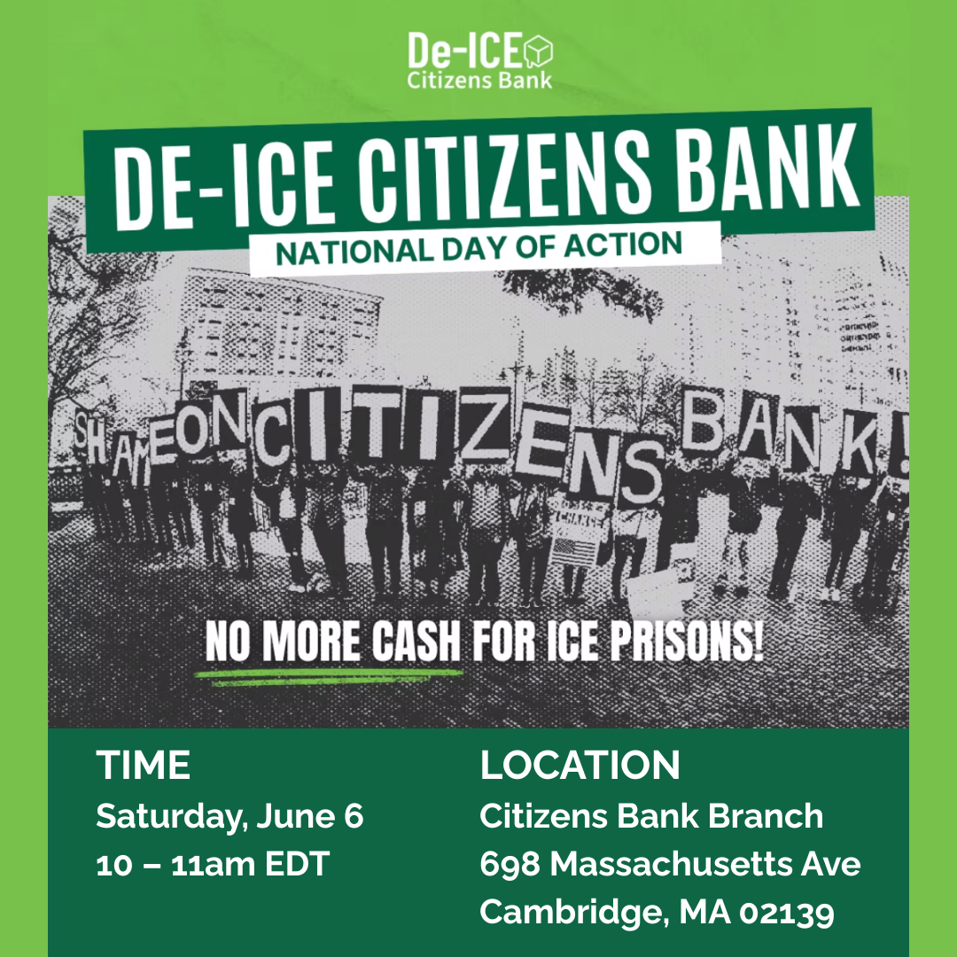 graphic that says 'De-ICE Citizens Bank | National Day of Action | No more cash for ICE Prisons! | Time - Saturday, June 6 10 - 11am EDT | Location - Citizens Bank Branch, 698 Massachusetts Ave, Cambridge, MA 02139' with a black and white image of people protesting where each person holds a letter to spell out 'Shame On Citizens Bank!'