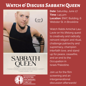 graphic that says 'Watch & Discuss Sabbath Queen | Date: Saturday, June 27 | Time: 1:45 pm | Location: BWC Building, 6 Webster St. in Brookline | Watch Rabbi Amichai Lau-Lavie on his lifelong quest to creatively and radically reinvent religion and ritual, challenge patriarchy and supremacy, champion interfaith love, and stand up for peace, ceasefire, and an end to the Occupation in Israel/Palestine. | Join us for the film screening and an intergenerational discussion afterwards!' with an image of the movie cover and the BWC logo at the bottom