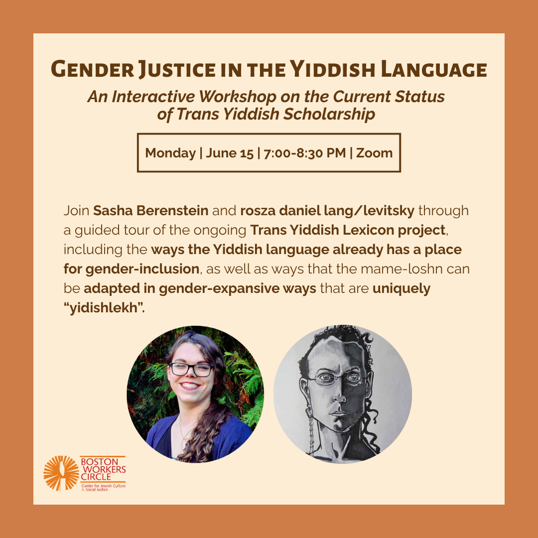 graphic that says 'Gender Justice in the Yiddish Language | An Interactive Workshop on the Current Status of Trans Yiddish Scholarship | Monday | June 15 | 7:00-8:30 PM | Zoom | Join Sasha Berenstein and rosza daniel lang/levitsky through a guided tour of the ongoing Trans Yiddish Lexicon project, including the ways the Yiddish language already has a place for gender-inclusion, as well as ways that the mame-loshn can be adapted in gender-expansive ways that are uniquely "yidishlekh".' with headshops of Sasha and rosza and the BWC logo at the bottom