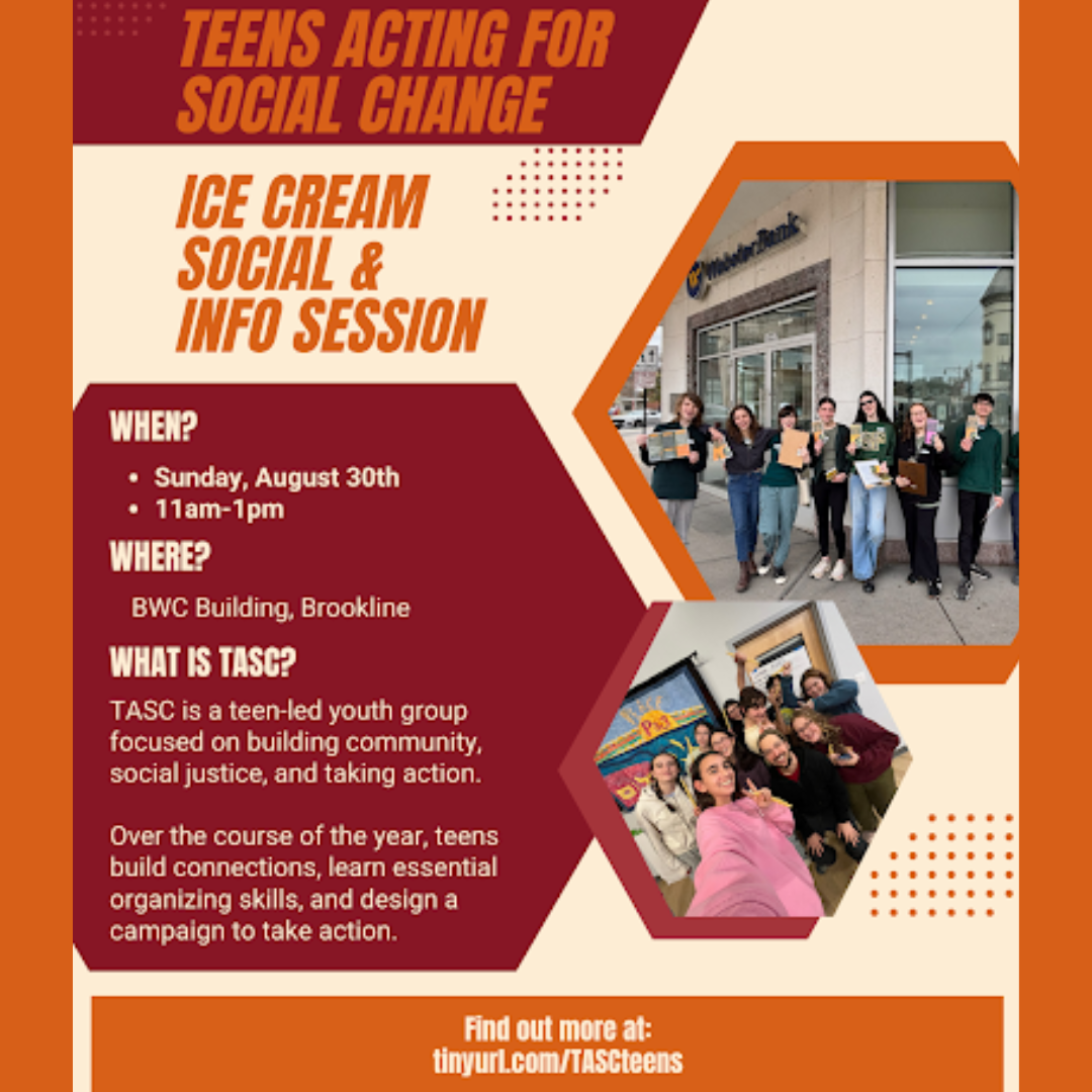 graphic that says 'TEENS ACTING FOR SOCIAL CHANGE ICE CREAM SOCIAL & INFO SESSION | WHEN? Sunday, August 30th 11am-1pm WHERE? BWC Building, Brookline WHAT IS TASC? TASC is a teen-led youth group focused on building community, social justice, and taking action. Over the course of the year, teens build connections, learn essential organizing skills, and design a campaign to take action. Find out more at tinyurl.com/TASCteens'