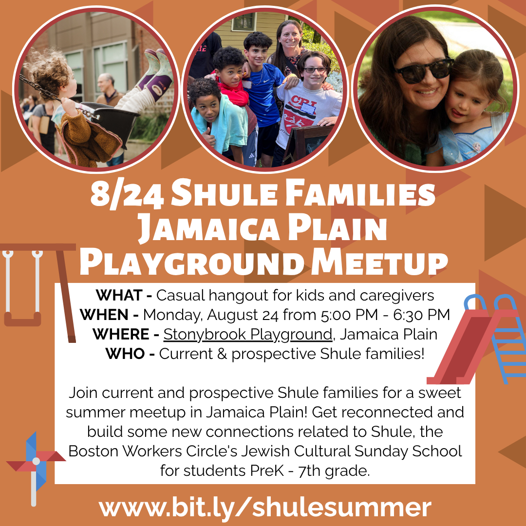 graphic that says '8/24 Shule Families Jamaica Plain Playground Meetup | WHAT - Casual hangout for kids and caregivers | WHEN - Monday, August 24 from 5:00 PM - 6:30 PM | WHERE: Stonybrook Playground, Jamaica Plain | WHO - Current & prospective Shule families! | Join current and prospective Shule families for a sweet summer meetup in Jamaica Plain! Get reconnected and build some new connections related to Shule, the Boston Workers Circle's Jewish Cultural Sunday School for students PreK - 7th grade. | www.bit.ly/shulesummer'