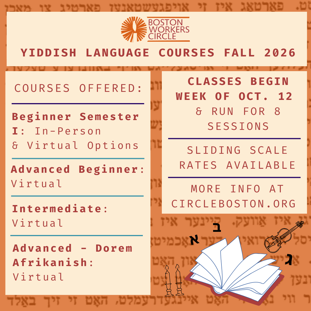 graphic that says 'Boston Workers Circle Yiddish Language Courses Fall 2026 | Courses Offered: Beginner Semester 1: In-Person & Virtual Options | Advanced Beginner: Virtual | Intermediate: Virtual | Advanced - Dorem Afrikanish: Virtual | Classes begin week of Oct. 12 & run for 8 sessions | Sliding scale rates available | more info at circleboston.org'