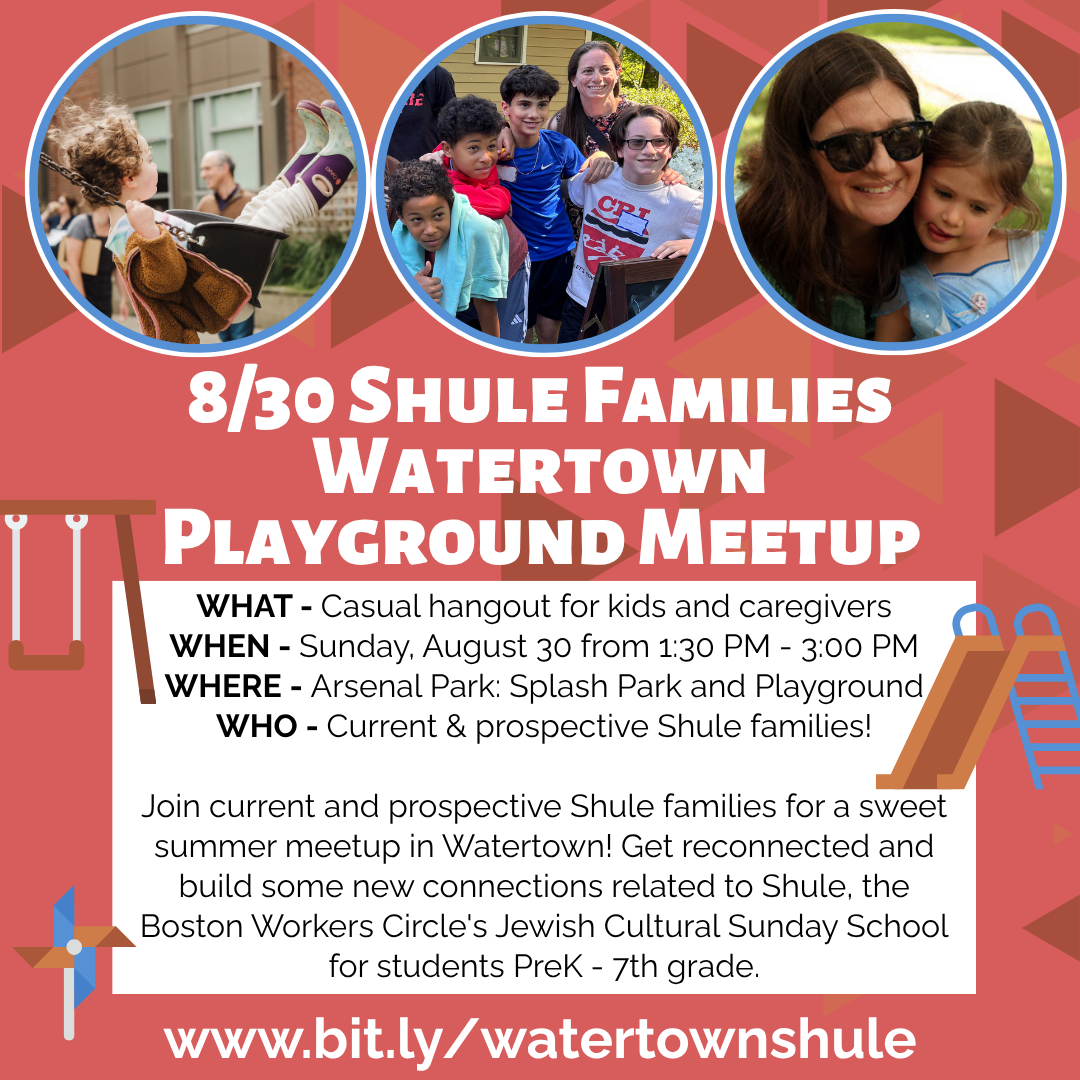 graphic that says '8/30 Shule Families Watertown Playground Meetup | WHAT - Casual hangout for kids and caregivers | WHEN - Sunday, August 30 from 1:30 PM - 3:00 PM | WHERE: Arsenal Park: Splash Park and Playground | WHO - Current & prospective Shule families! | Join for a sweet summer meetup in Watertown! Get reconnected and build some new connections related to Shule, the Boston Workers Circle's Jewish Cultural Sunday School for students PreK - 7th grade. | www.bit.ly/watertownshule'