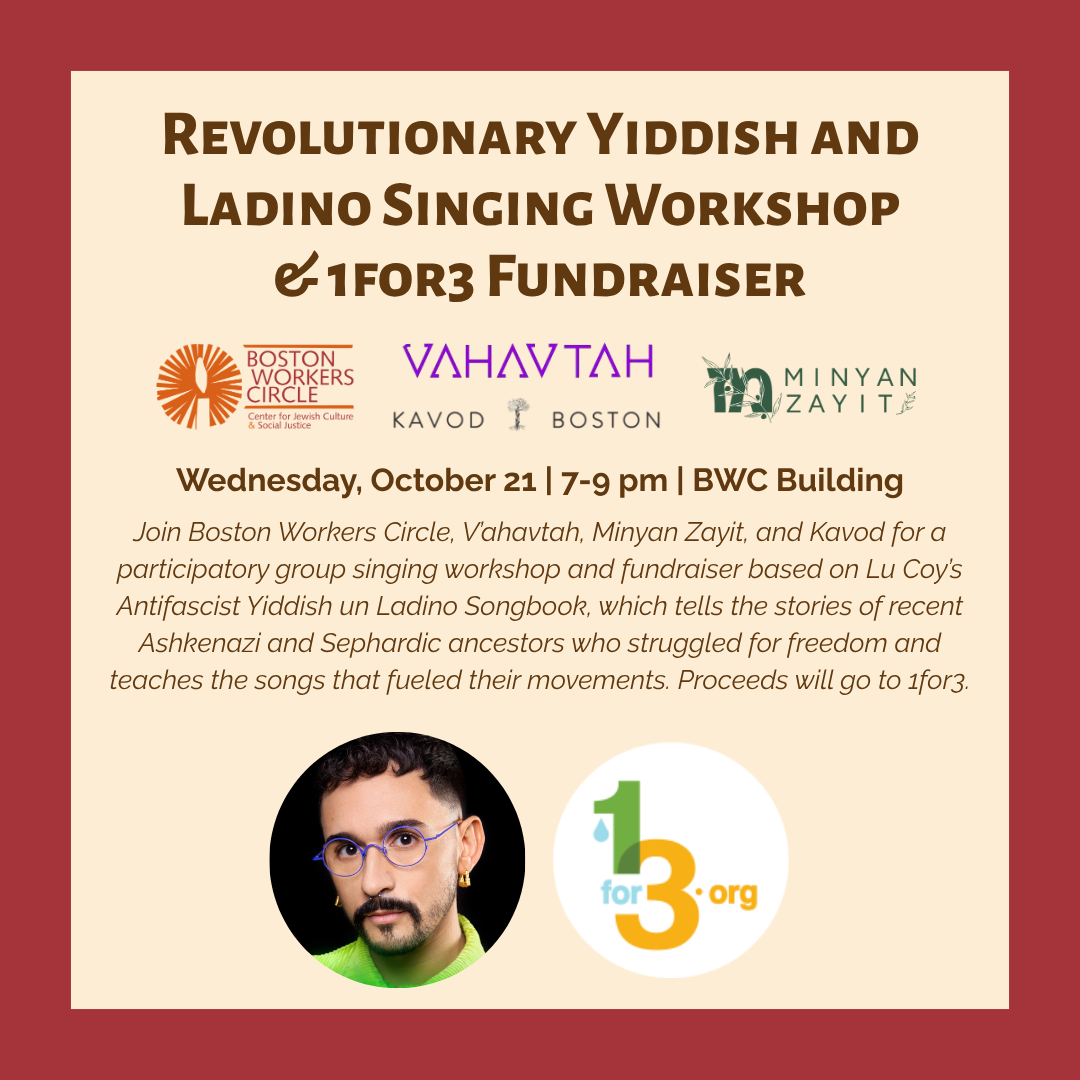 graphic that says 'Revolutionary Yiddish and Ladino Singing Workshop & 1for3 Fundraiser | Wednesday. October 21 | 7-9pn | BWC Building | Join Boston Workers Circle, V'ahavtah, Minyon Zayit, and Kavod for a participatory group singing workshop and fundraiser based on Lu Coy’s Antifascist Yiddish un Ladino Songbook, which tells the stories of recent Ashkenazi and Sephardic ancestors who struggled for freedom and teaches the songs that fueled their movements. Proceeds will go to 1for3.'