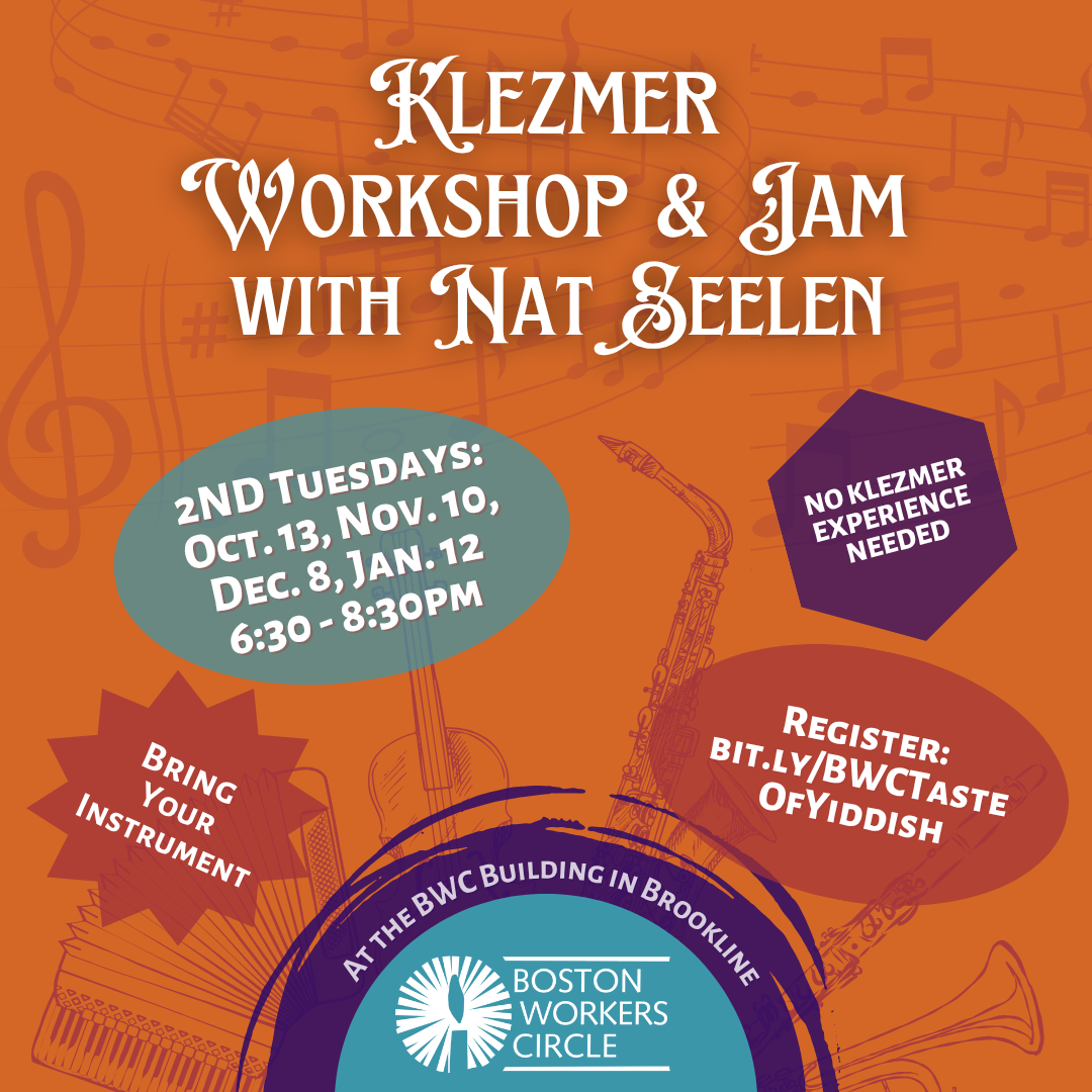 graphic that says 'Klezmer Workshop & Jam: with Nat Seelen | 2nd Tuesdays: Oct. 13, Nov. 10, Dec. 8, Jan. 12 | 6:30-8:30pm | Register: bit.ly/BWCTasteOfYiddish | No Klezmer Experience Needed | Bring Your Instrument | At the BWC Building in Brookline | Boston Workers Circle'