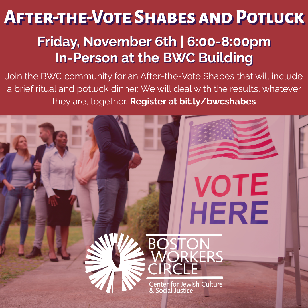 graphic that says 'After-the-Vote Shabes and Potluck | Friday, November 6th | 6:00-8:00pm | In-Person at the BWC Building | Join the BWC community for an After-the-Vote Shabes that will include a brief ritual and potluck dinner. We will deal with the results, whatever they are, together. Register at bit.ly/bwcshabes'