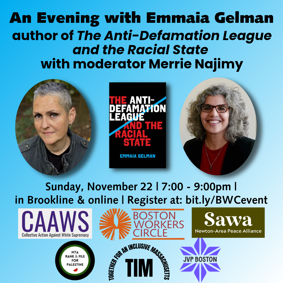 graphic that says 'An Evening with Emmaia Gelman | author of The Anti-Defamation League and the Racial State with moderator Merrie Najimy | Sunday, November 22 | 7:00 - 9:00pm | in Brookline & online | Register at: bit.ly/BWCevent' with logos for CAAWS, Sawa, TIM, BWC, MTA Rank & File for Palestine, and JVP Boston