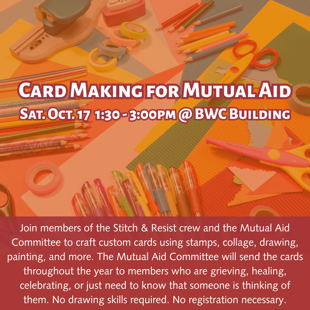 graphic that says 'Card Making for Mutual Aid | Sat. Oct. 17 1:30 - 3:00pm @ BWC Building | Join members of the Stitch & Resist crew and the Mutual Aid Committee to craft custom cards using stamps, collage, drawing, painting, and more. The Mutual Aid Committee will send the cards throughout the year to members who are grieving, healing, celebrating, or just need to know that someone is thinking of them. No drawing skills required. No registration necessary.'