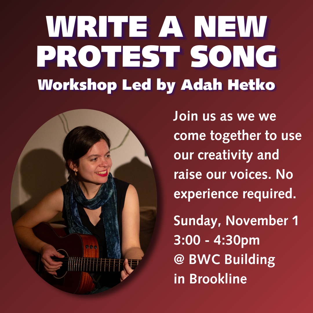 graphic that says 'WRITE A NEW PROTEST SONG | Workshop Led by Adah Hetko | Join us as we we come together to use our creativity and raise our voices. No experience required. Sunday, November 1 3:00 - 4:30pm @ BWC Building in Brookline'