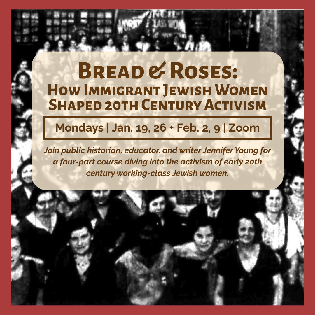 graphic with black and white, grainy, image of women in the background and text that says 'Bread & Roses: How Immigrant Jewish Women Shaped 20th Century Activism | Mondays | Jan. 19, 26 + Feb. 2, 9 | Zoom | Join public historian, educator, and writer Jennifer Young for a four-part course diving into the activism of early 20th century working-class Jewish women.'