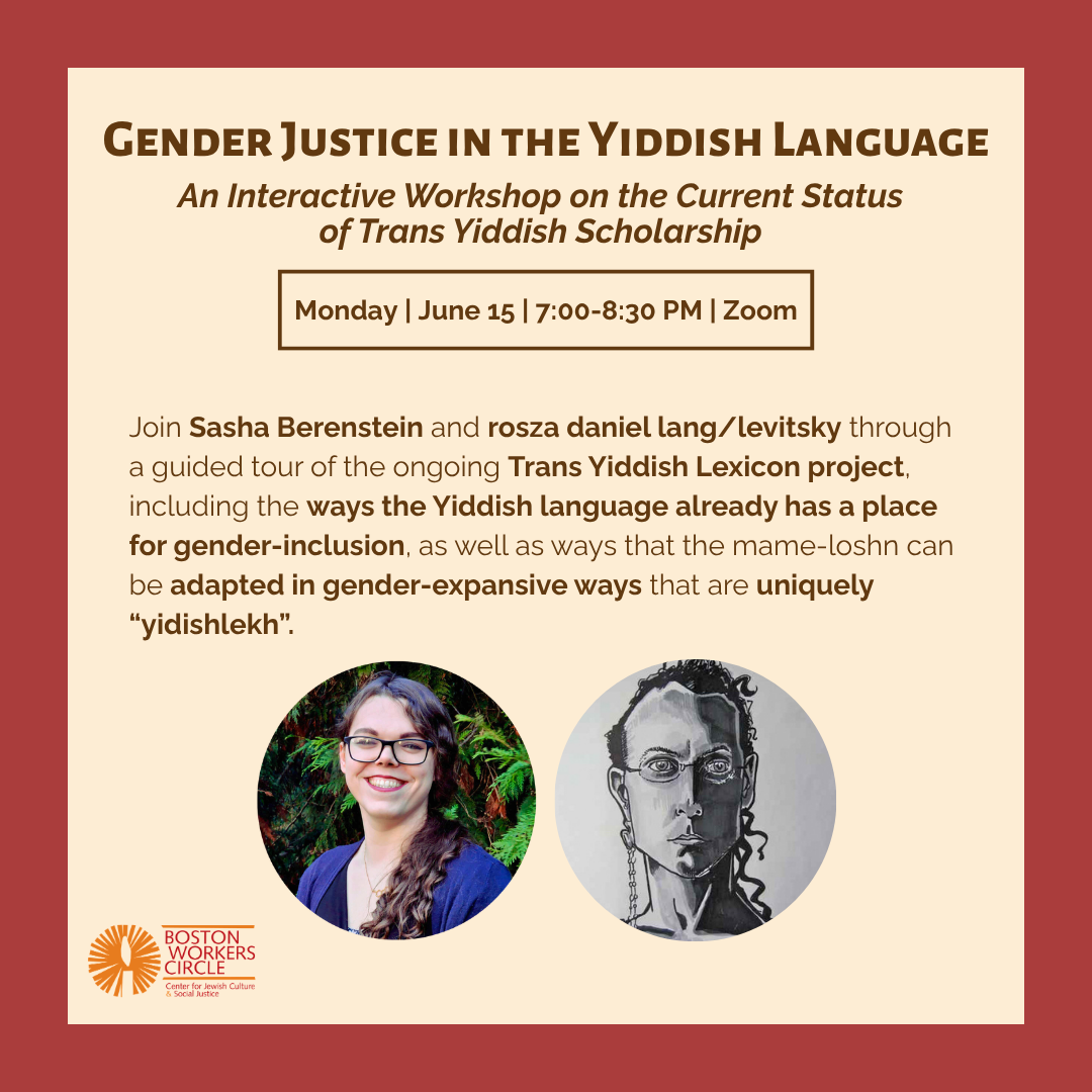 graphic that says 'Gender Justice in the Yiddish Language | An Interactive Workshop on the Current Status of Trans Yiddish Scholarship | Monday | June 15 | 7:00-8:30 PM | Zoom | Join Sasha Berenstein and rosza daniel lang/levitsky through a guided tour of the ongoing Trans Yiddish Lexicon project, including the ways the Yiddish language already has a place for gender-inclusion, as well as ways that the mame-loshn can be adapted in gender-expansive ways that are uniquely "yidishlekh".' with headshops of Sasha and rosza and the BWC logo at the bottom